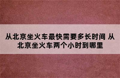 从北京坐火车最快需要多长时间 从北京坐火车两个小时到哪里